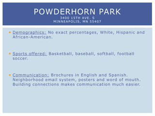  Demographics: No exact percentages, White, Hispanic and
African-American.
 Sports offered: Basketball, baseball, softball, football
soccer.
 Communication: Brochures in English and Spanish.
Neighborhood email system, posters and word of mouth.
Building connections makes communication much easier.
POWDERHORN PARK
3400 15TH AVE. S
MINNEAPOLIS, MN 55407
 