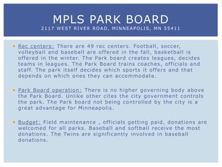  Rec centers: There are 49 rec centers. Football, soccer,
volleyball and baseball are offered in the fall, basketball is
offered in the winter. The Park board creates leagues, decides
teams in leagues. The Park Board trains coaches, officials and
staff. The park itself decides which sports it offers and that
depends on which ones they can accommodate.
 Park Board operation: There is no higher governing body above
the Park Board. Unlike other cites the city government controls
the park. The Park board not being controlled by the city is a
great advantage for Minneapolis.
 Budget: Field maintenance , officials getting paid, donations are
welcomed for all parks. Baseball and softball receive the most
donations. The Twins are significantly involved in baseball
donations.
MPLS PARK BOARD
2117 WEST RIVER ROAD, MINNEAPOLIS, MN 55411
 
