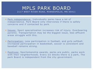  Park independence: Individually parks have a lot of
independence. Park Board only intervenes if there is safety
concerns and if contacted by park.
 Issues: Sport specialization increases risk of injury. Overbearing
parents. Transportation may be the biggest issue, less affluent
areas struggle with this.
 Participation: Less participation in football, and girls softball.
Increased participation in basketball, soccer is consistent and
baseball remains strong.
 Positives: Sportsmanship awards, parks are public, parks work
with their neighborhoods. Every six blocks there is a park, The
park Board is independent from the city government.
MPLS PARK BOARD
2117 WEST RIVER ROAD, MINNEAPOLIS, MN 55411
 