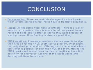  Demographics: There are multiple demographics in all parks
which affects sports offered. Parks have to translate documents.
 Issues: All the parks need more volunteers. There is a lack of
parents participation, there is also a lot of one parent homes.
Parks not being able to offer all sports they want because of
spacing issues. More funding is always a good thing.
 YMCA solutions: Encourage members who are parents to sign
their kids up for the YMCA youth sports program. Offer sports
that neighboring parks don’t. Offering sports parks and schools
can’t offer is positive for both the YMCA and them. Making the
YMCA, parks and school focus on their strengths will result in
positivity for everybody. Looking at the issues above and
deriving solutions from them.
CONCLUSION
 