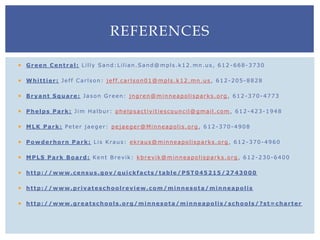  Green Central: Lilly Sand:Lilian.Sand@mpls.k12.mn.us, 612 -668-3730
 Whittier: Jeff Carlson: jeff.carlson01@mpls.k12.mn.us , 612-205-8828
 Bryant Square: Jason Green: jngren@minneapolisparks.org , 612-370-4773
 Phelps Park: Jim Halbur: phelpsactivitiescouncil@gmail.com , 612-423-1948
 MLK Park: Peter jaeger: pejaeger@Minneapolis.org , 612-370-4908
 Powderhorn Park: Lis Kraus: ekraus@minneapolisparks.org , 612-370-4960
 MPLS Park Board: Kent Brevik: kbrevik@minneapolisparks.org , 612-230-6400
 http://www.census.gov/quickfacts/table/PST045215/2743000
 http://www.privateschoolreview.com/minnesota/minneapolis
 http://www.greatschools.org/minnesota/minneapolis/schools/?st=charter
REFERENCES
 