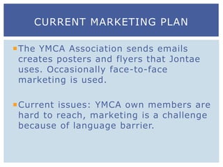 The YMCA Association sends emails
creates posters and flyers that Jontae
uses. Occasionally face-to-face
marketing is used.
Current issues: YMCA own members are
hard to reach, marketing is a challenge
because of language barrier.
CURRENT MARKETING PLAN
 