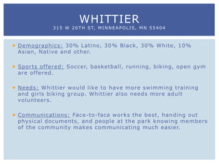  Demographics: 30% Latino, 30% Black, 30% White, 10%
Asian, Native and other.
 Sports offered: Soccer, basketball, running, biking, open gym
are offered.
 Needs: Whittier would like to have more swimming training
and girls biking group. Whittier also needs more adult
volunteers.
 Communications: Face-to-face works the best, handing out
physical documents, and people at the park knowing members
of the community makes communicating much easier.
WHITTIER
315 W 26TH ST, MINNEAPOLIS, MN 55404
 