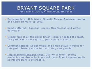  Demographics: 40% White, Somali, African-American, Native
and Asian all make up 60%.
 Sports offered: Baseball, soccer, flag football and winter
basketball.
 Needs: Out of all the parks Bryant square needed the least.
The park wants more girls to participate in sports.
 Communications: Social media and email actually works for
this park. Posters works for recruiting new people.
 Improvements and positives: Quality coaches, quality
products can always be improved upon. Bryant square youth
sports program is affordable.
BRYANT SQUARE PARK
3101 BRYANT AVE S, MINNEAPOLIS, MN 55408
 
