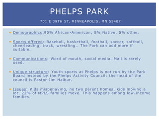  Demographics:90% African-American, 5% Native, 5% other.
 Sports offered: Baseball, basketball, football, soccer, softball,
cheerleading, track, wrestling… The Park can add more if
suitable.
 Communications: Word of mouth, social media. Mail is rarely
used.
 Unique structure: Youth sports at Phelps is not run by the Park
Board instead by the Phelps Activity Council; the head of the
council is Pastor Jim Halbur.
 Issues: Kids misbehaving, no two parent homes, kids moving a
lot. 22% of MPLS families move. This happens among low-income
families.
PHELPS PARK
701 E 39TH ST, MINNEAPOLIS, MN 55407
 