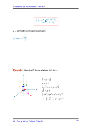 Cuaderno de Actividades: Física II




                                r r      µ     Idl × (r − r ')
                                BC (r ) = 0
                                         4π   ∫
                                              Ñ   r −r '
                                                           3




µ 0 : permeabilidad magnética del vacío


                  Tm
µ0 ≡ 4π × 10 −7
                   A




                                                           C
Ejercicio: Calcule el B debido a la línea de I, B P = ?

             z

                                        r = xiˆ + yj
                                                   ˆ
                   I
                                                 ˆ
                                        r ' = z 'k
                   dl
            r                                                   ˆ
                                        r − r´ = xiˆ + yj − z ' k
                                                        ˆ
            ’                   y         r
             θ                          dl = dz ' kˆ
                        r
                            P
                                        r − r´ = {x 2 + y 2 + z '2 }1/ 2
 x
                                        →     r − r´     = {r 2 + z '2 }1/ 2




                                                                               143
Lic. Percy Víctor Cañote Fajardo
 