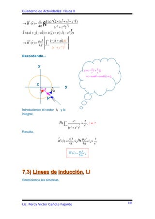 Cuaderno de Actividades: Física II


     C        µ0              ˆ             ˆ       ˆ
                      I {dz ' k} × ( xiˆ + yj − z ' k )
→ B (r ) =
              4π      ∫
                      Ñ     {r 2 + z '2} 2
                                           3

                                             r
ˆ      ˆ ˆ       ˆ
k × ( xi + yj − zk ) = x( ˆ) + y (−i ) − z '(0)
                          j        ˆ
                                    
     C     µ0 I  ∞ {− yiˆ + xj}dz ' 
                              ˆ
           4π  ∫−∞
→ B (r ) =                      3 
                               2 2 
                    {r + z ' } 
                        2




Recordando…


              x
                                                                            y     x
                                                                    u ≡ {− iˆ + ˆ}
                                                                    ˆ               j
                                                                            r     r
                                                                      ≡ {− senθ i + cos θ ˆ} ≡ eθ
                                                                                ˆ         j    ˆ


             z
                                          y
                      r     ˆ
                            eθ
                  θ

                          P er
                            ˆ

                        ˆ
Introduciendo el vector eθ y la
integral,

                                   % ∞               dz             2
                                   I =∫                     3
                                                                =      , z ≡ z'
                                          −∞                        r2
                                               (r 2 + z ) 2 2


Resulta,

                                  r         µI       µ I      2
                                  B C (r ) = 0 reθ I% 0 reθ × 2
                                                ˆ ≡      ˆ
                                            4π        4π     r

                                                 C          µ0 I
                                               B (r ) =         e ˆθ
                                                            2π r




7,3) Líneas de inducción, LI
Sinteticemos las simetrías,




                                                                                                    144
Lic. Percy Víctor Cañote Fajardo
 