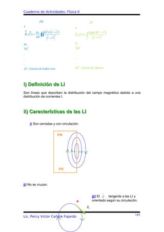 Cuaderno de Actividades: Física II

              IM                                       IE
I                                      q
r r      µ         Idl × ( r − r ')                   k ρ dv '( r − r ')
BC (r ) = 0
         4π   ∫
              Ñ       r −r'
                              3        Eρ ( r ) = ∫
                                                            r −r '
                                                                     3
                                                 ρ

µ0                                     ε0
∀C                                     ∀ρ
.                                      .
.                                      .
.                                      .
LI : Lineas de induccion               LF : Lineas de fuerza




i) Definición de LI
Son líneas que describen la distribución del campo magnético debido a una
distribución de corrientes I.



ii) Características de las LI

    j) Son cerradas y con circulación.


                                  PN




                                  PS



jj) No se cruzan.

                                                                 r
                                                         jjj) El B tangente a las LI y
                                        P                orientado según su circulación.

                                                 BP

                                                                                      145
Lic. Percy Víctor Cañote Fajardo
 