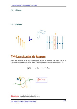 Cuaderno de Actividades: Física II

*LI:   I filiforme




*LI:   I planares




                                                                 I

        I
                             A




7,4) Ley circuital de Ampere
Esta ley establece la proporcionalidad entre la integral de línea del y la
corriente encerrada por dicha línea. Esta línea es un circuito matemático, C,



                      ∫B
                      Ñ .dl
                         C
                                 α   I enc = I    , I = I cond




                dl
            B                        ∫B
                                     Ñ .dl       = µ0I
                                      C




                     C



Ejercicio: Igual al ejercicio ultimo…

                                                                         147
Lic. Percy Víctor Cañote Fajardo
 