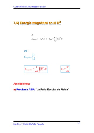 Cuaderno de Actividades: Física II




7,5) Energía magnética en el R3


                    IE :
                                       r            1     2
                    Eeléctrica : → ρ , E → E p. el = ∫ ε E dv
                                                    2 R3




           IM :
                      Is
           Emagnética 
                      B


                           1            2                       B2
           Emagnética   =
                          2µ   ∫   3
                                       B dv                uB =
                                                                2µ
                               R




Aplicaciones:

a) Problema ABP: “La Feria Escolar de Física”




                                                                     149
Lic. Percy Víctor Cañote Fajardo
 