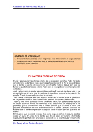 Cuaderno de Actividades: Física II




 OBJETIVOS DE APRENDIZAJE
 1. Comprender la inducción del campo magnético a partir del movimiento de cargas eléctricas
 2. Caracterizar la fuerza magnética a partir de las cantidades físicas: carga eléctrica,
    velocidad y campo magnético




                     EN LA FERIA ESCOLAR DE FÍSICA

Pedro y José ajustan los últimos detalles de su exposición científica. Pedro ha fijado
correctamente su banda de hule a cuatro soportes aislantes R, S, T y U, asegurándose
que la banda se ajuste adecuadamente con el rodillo metálico C(Cu). Con esto su
banda ha quedado conectada a tierra. Pedro será el encargado de hacer la explicación
del trabajo.
José ha terminado de ajustar las escobillas metálicas E contra la banda de hule, y ha
comprobado que al hacer girar la manivela el rozamiento produce la electrización de
aquella. Él será el encargado de mover la manivela.
Todo parece indicar que ellos han acusado esmero en su trabajo y que el generador
de cargas electrostáticas de su invención ha quedado listo para su presentación.
 Pedro y José tienen planeado hacerle una broma a Luis, que perteneciendo al grupo
de trabajo es el que menos ha contribuido en su elaboración, sin embargo se le ha
prometido que lo consideraran ante el jurado, siempre que se anime a hacer una
pequeña demostración del nivel de electrización de la banda. La broma consistirá en
hacerle tocar la banda cargada con un delgado cable de cobre pero sin que él se de
cuenta.
El trabajo de Luis consistirá en dejar libre a una pequeña esfera de espuma plástica
desde un punto P cerca de la banda que deberá estar previamente electrizada
negativamente por frotación. Entonces se apreciará que la esferilla sube verticalmente

                                                                                            150
Lic. Percy Víctor Cañote Fajardo
 
