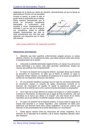 Cuaderno de Actividades: Física II

alejándose de la banda por efecto de repulsión, demostrándose así que la banda se
electrizada por fricción con las escobillas.
Iniciado el evento, el jurado le pide al
grupo hacer la explicación de su trabajo.
Pedro empieza demostrando que la
banda se encuentra inicialmente
descargada. A continuación José
empieza a mover impetuosamente la
manivela y Luis sin que se lo indiquen
sus compañeros suelta la esferilla
cargada, observándose que ésta no
sube verticalmente sino más bien sale
siguiendo una trayectoria que no había
sido prevista.


   ¿Qué causas justificarían tan inesperado resultado?



PREGUNTAS ADICIONALES

   1.    Sabiendo que toda superficie uniformemente cargada provoca un campo
   eléctrico uniforme. En el experimento dado ¿qué efecto produce sobre este campo
   el desplazamiento de la banda?

   2.   Colocando la esferilla electrizada negativamente y en reposo muy cerca de la
   banda electrizada y en reposo, ésta logra ascender verticalmente. Explica las
   razones que justifican este comportamiento.

   3.   En base a la situación de la pregunta anterior, supongan ahora que la banda
   se encuentra en movimiento, se sabe que al liberar la esferilla no sigue la
   trayectoria vertical. Elabore una hipótesis de existencia de la causa que genera el
   cambio de una trayectoria vertical por otra distinta.

   4.    En una situación hipotética supongan que en lugar de una banda electrizada
   en movimiento, existan un conjunto de cables conduciendo corriente en la
   dirección del movimiento de aquella. Al repetir la experiencia anterior ¿la
   trayectoria de la esferilla sería como cuando la banda electrizada se desplazaba?

   5.   Si en lugar de la carga eléctrica se instala una brújula en un plano paralelo a
   la banda en movimiento, se observará que la aguja de ésta se perturba. ¿De qué
   naturaleza es la fuerza que afecta a la brújula? ¿Es esta fuerza de la misma
   naturaleza que la que afecta a la esferilla cargada cuando ésta se mueve?

   6.    En base a la situación de la pregunta anterior, la fuerza sobre la aguja de la
   brújula está asociada a un campo magnético. ¿Son suficientes los datos para
   determinar qué dirección tiene dicho campo magnético?. Si es así ¿cuál es esa
   dirección en las proximidades de la banda electrizada y en movimiento?

   7.     Existe alguna relación entre las direcciones del campo magnético, de la
   dirección de la velocidad de la esferilla y de la fuerza magnética aplicada sobre
   ella. Expliquen.


                                                                                  151
Lic. Percy Víctor Cañote Fajardo
 