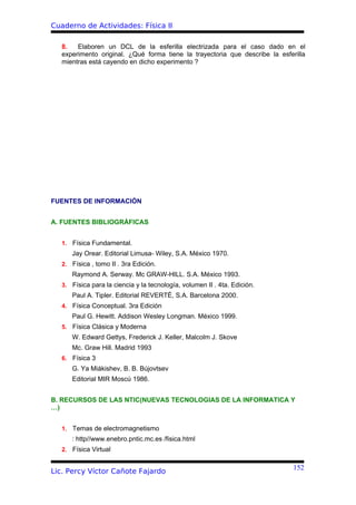 Cuaderno de Actividades: Física II

   8.   Elaboren un DCL de la esferilla electrizada para el caso dado en el
   experimento original. ¿Qué forma tiene la trayectoria que describe la esferilla
   mientras está cayendo en dicho experimento ?




FUENTES DE INFORMACIÓN


A. FUENTES BIBLIOGRÁFICAS


   1. Física Fundamental.
      Jay Orear. Editorial Limusa- Wiley, S.A. México 1970.
   2. Física , tomo II . 3ra Edición.
      Raymond A. Serway. Mc GRAW-HILL. S.A. México 1993.
   3. Física para la ciencia y la tecnología, volumen II . 4ta. Edición.
      Paul A. Tipler. Editorial REVERTÉ, S.A. Barcelona 2000.
   4. Física Conceptual. 3ra Edición
      Paul G. Hewitt. Addison Wesley Longman. México 1999.
   5. Física Clásica y Moderna
      W. Edward Gettys, Frederick J. Keller, Malcolm J. Skove
      Mc. Graw Hill. Madrid 1993
   6. Física 3
      G. Ya Miákishev, B. B. Bújovtsev
      Editorial MIR Moscú 1986.


B. RECURSOS DE LAS NTIC(NUEVAS TECNOLOGIAS DE LA INFORMATICA Y
…)


   1. Temas de electromagnetismo
      : http//www.enebro.pntic.mc.es /fisica.html
   2. Física Virtual


                                                                              152
Lic. Percy Víctor Cañote Fajardo
 