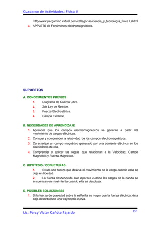 Cuaderno de Actividades: Física II

      :http//www.pergamino virtual.com/categorías/ciencia_y_tecnología_fisica1.shtml
   3. APPLETS de Fenómenos electromagnéticos.




SUPUESTOS

A. CONOCIMIENTOS PREVIOS
      1.      Diagrama de Cuerpo Libre.
      2.      2da Ley de Newton.
      3.      Fuerza Electrostática.
      4.      Campo Eléctrico.


B. NECESIDADES DE APRENDIZAJE
   1. Aprender que los campos electromagnéticos se generan a partir del
      movimiento de cargas eléctricas.
   2. Conocer y comprender la relatividad de los campos electromagnéticos.
   3. Caracterizar un campo magnético generado por una corriente eléctrica en los
      alrededores de ella.
   4. Comprender y aplicar las reglas que relacionan a la Velocidad, Campo
      Magnético y Fuerza Magnética.


C. HIPÓTESIS / CONJETURAS
      1.     Existe una fuerza que desvía el movimiento de la carga cuando esta se
      deja en libertad.
      2.    La fuerza desconocida sólo aparece cuando las cargas de la banda se
      encuentran en movimiento cuando ella se desplaza.


D. POSIBLES SOLUCIONESS
   1. Si la fuerza de gravedad sobre la esferilla es mayor que la fuerza eléctrica, ésta
      baja describiendo una trayectoria curva.



                                                                                   153
Lic. Percy Víctor Cañote Fajardo
 
