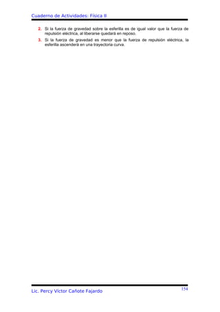 Cuaderno de Actividades: Física II

   2. Si la fuerza de gravedad sobre la esferilla es de igual valor que la fuerza de
      repulsión eléctrica, al liberarse quedará en reposo.
   3. Si la fuerza de gravedad es menor que la fuerza de repulsión eléctrica, la
      esferilla ascenderá en una trayectoria curva.




                                                                                154
Lic. Percy Víctor Cañote Fajardo
 