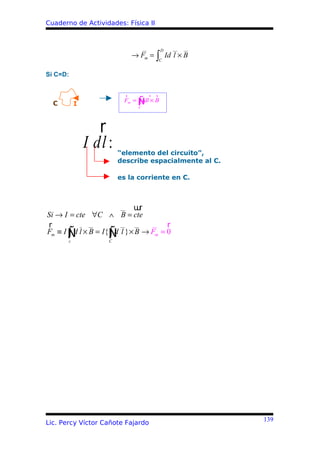 Cuaderno de Actividades: Física II


                                  __      D   __   __
                            → Fm = ∫ Id l × B
                                       C


Si C=D:


                         r          r r
  C        I                  ∫
                         Fm = Ñ × B
                              C
                                Idl



                  r
               I dl :   “elemento del circuito”,
                        describe espacialmente al C.

                        es la corriente en C.



                       __ uru
Si → I = cte ∀C ∧ B = cte
r          _ __        __  __  __   r
       ∫
       c
         d         ∫
Fm ≡ I Ñ l × B = I{Ñ l } × B → Fm = 0
                    C
                     d




                                                        139
Lic. Percy Víctor Cañote Fajardo
 