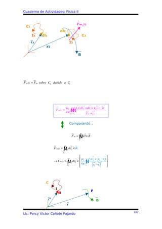 Cuaderno de Actividades: Física II


                                                     Fm,21
 C1
                              dl2
      I1     dl1                                          C2
      r1                                    I2
                r2

                                                      B




F m ,21 = F m sobre C2 debido a C1




                                       µ0           I 2I1dl2 ×{ 1 × r2 − r1 )}
                                                              dl (
                         F m 21 =
                                       4π   ∫Ñ
                                            Ñ∫
                                            C2 C1              r2 −r1
                                                                        3




                                            Comparando…



                                                  ∫ Idl
                                             Fm = Ñ × B
                                                      C




                                 ∫I
                        F m 21 = Ñ 2 dl2 × B1
                                  C2

                                                                                 
                                             µ                I1dl1 × (r2 − r1 ) 
                                   ∫
                        → F m 21 = Ñ 2 dl2 ×  0
                                      I                     ∫
                                                            Ñ r −r 3 
                                   C2         4π           C1                    
                                                                   2    1        



                C
                         I
                                                                  P
                             dl
                   r’                                                       B
                                       r

                                                                                      142
Lic. Percy Víctor Cañote Fajardo
 