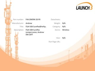 Part number: F4A-DMDM-20-PX Datasheets:
Manufacturer: Andrew Weight: N/A
Title: FSJ4-50B Sureflex&hellip; Category: N/A
Description: FSJ4-50B Sureflex
Jumper,Loose, Andrew
DM 20FT
Genre: Wireless
Heci: N/A
Part Page URL:
 