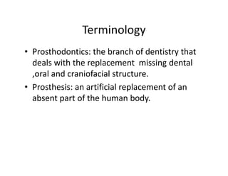 Terminology
• Prosthodontics: the branch of dentistry that
  deals with the replacement missing dental
  ,oral and craniofacial structure.
• Prosthesis: an artificial replacement of an
  absent part of the human body.
 