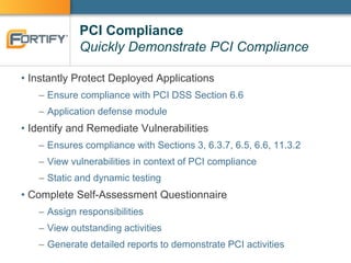 PCI Compliance
Quickly Demonstrate PCI Compliance
• Instantly Protect Deployed Applications
– Ensure compliance with PCI DSS Section 6.6
– Application defense module
• Identify and Remediate Vulnerabilities
– Ensures compliance with Sections 3, 6.3.7, 6.5, 6.6, 11.3.2
– View vulnerabilities in context of PCI compliance
– Static and dynamic testing
• Complete Self-Assessment Questionnaire
– Assign responsibilities
– View outstanding activities
– Generate detailed reports to demonstrate PCI activities
 