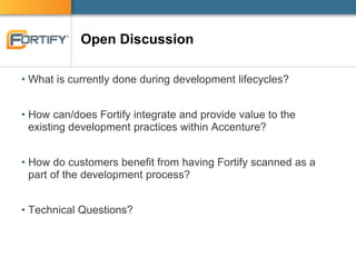 Open Discussion
• What is currently done during development lifecycles?
• How can/does Fortify integrate and provide value to the
existing development practices within Accenture?
• How do customers benefit from having Fortify scanned as a
part of the development process?
• Technical Questions?
 