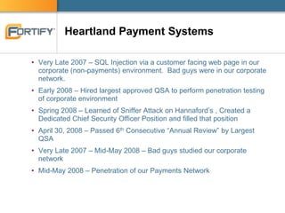 Heartland Payment Systems
• Very Late 2007 – SQL Injection via a customer facing web page in our
corporate (non-payments) environment. Bad guys were in our corporate
network.
• Early 2008 – Hired largest approved QSA to perform penetration testing
of corporate environment
• Spring 2008 – Learned of Sniffer Attack on Hannaford’s , Created a
Dedicated Chief Security Officer Position and filled that position
• April 30, 2008 – Passed 6th Consecutive “Annual Review” by Largest
QSA
• Very Late 2007 – Mid-May 2008 – Bad guys studied our corporate
network
• Mid-May 2008 – Penetration of our Payments Network
 
