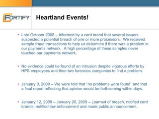 Heartland Events!
• Late October 2008 – Informed by a card brand that several issuers
suspected a potential breach of one or more processors. We received
sample fraud transactions to help us determine if there was a problem in
our payments network. A high percentage of these samples never
touched our payments network.
• No evidence could be found of an intrusion despite vigorous efforts by
HPS employees and then two forensics companies to find a problem.
• January 9, 2009 – We were told that “no problems were found” and that
a final report reflecting that opinion would be forthcoming within days.
• January 12, 2009 – January 20, 2009 – Learned of breach, notified card
brands, notified law enforcement and made public announcement.
 