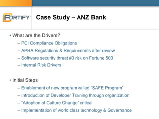 Case Study – ANZ Bank
• What are the Drivers?
– PCI Compliance Obligations
– APRA Regulations & Requirements after review
– Software security threat #3 risk on Fortune 500
– Internal Risk Drivers
• Initial Steps
– Enablement of new program called “SAFE Program”
– Introduction of Developer Training through organization
– “Adoption of Culture Change” critical
– Implementation of world class technology & Governance
 