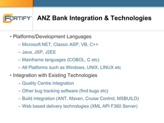 ANZ Bank Integration & Technologies
• Platforms/Development Languages
– Microsoft.NET, Classic ASP, VB, C++
– Java, JSP, J2EE
– Mainframe languages (COBOL, C etc)
– All Platforms such as Windows, UNIX, LINUX etc
• Integration with Existing Technologies
– Quality Centre Integration
– Other bug tracking software (find bugs etc)
– Build integration (ANT, Maven, Cruise Control, MSBUILD)
– Web based delivery technologies (XML API F360 Server)
 