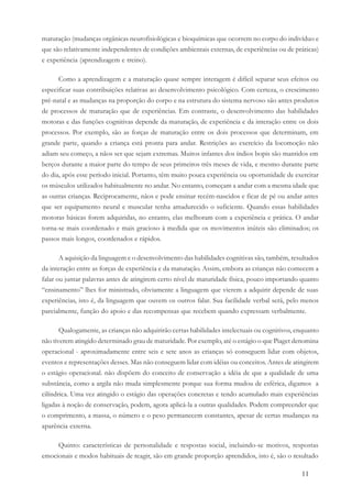 11
maturação (mudanças orgânicas neurofisiológicas e bioquímicas que ocorrem no corpo do indivíduo e
que são relativamente independentes de condições ambientais externas, de experiências ou de práticas)
e experiência (aprendizagem e treino).
Como a aprendizagem e a maturação quase sempre interagem é difícil separar seus efeitos ou
especificar suas contribuições relativas ao desenvolvimento psicológico. Com certeza, o crescimento
pré-natal e as mudanças na proporção do corpo e na estrutura do sistema nervoso são antes produtos
de processos de maturação que de experiências. Em contraste, o desenvolvimento das habilidades
motoras e das funções cognitivas depende da maturação, de experiência e da interação entre os dois
processos. Por exemplo, são as forças de maturação entre os dois processos que determinam, em
grande parte, quando a criança está pronta para andar. Restrições ao exercício da locomoção não
adiam seu começo, a nãos ser que sejam extremas. Muitos infantes dos índios bopis são mantidos em
berços durante a maior parte do tempo de seus primeiros três meses de vida, e mesmo durante parte
do dia, após esse período inicial. Portanto, têm muito pouca experiência ou oportunidade de exercitar
os músculos utilizados habitualmente no andar. No entanto, começam a andar com a mesma idade que
as outras crianças. Reciprocamente, nãos e pode ensinar recém-nascidos e ficar de pé ou andar antes
que ser equipamento neural e muscular tenha amadurecido o suficiente. Quando essas habilidades
motoras básicas forem adquiridas, no entanto, elas melhoram com a experiência e prática. O andar
torna-se mais coordenado e mais gracioso à medida que os movimentos inúteis são eliminados; os
passos mais longos, coordenados e rápidos.
A aquisição da linguagem e o desenvolvimento das habilidades cognitivas são, também, resultados
da interação entre as forças de experiência e da maturação. Assim, embora as crianças não comecem a
falar ou juntar palavras antes de atingirem certo nível de maturidade física, pouco importando quanto
“ensinamento” lhes for ministrado, obviamente a linguagem que vierem a adquirir depende de suas
experiências, isto é, da linguagem que ouvem os outros falar. Sua facilidade verbal será, pelo menos
parcialmente, função do apoio e das recompensas que recebem quando expressam verbalmente.
Qualogamente, as crianças não adquirirão certas habilidades intelectuais ou cognitivos, enquanto
não tiverem atingido determinado grau de maturidade. Por exemplo, até o estágio o que Piaget denomina
operacional - aproximadamente entre seis e sete anos as crianças só conseguem lidar com objetos,
eventos e representações desses. Mas não conseguem lidar com idéias ou conceitos. Antes de atingirem
o estágio operacional. não dispõem do conceito de conservação a idéia de que a qualidade de uma
substância, como a argila não muda simplesmente porque sua forma mudou de esférica, digamos a
cilíndrica. Uma vez atingido o estágio das operações concretas e tendo acumulado mais experiências
ligadas à noção de conservação, podem, agora aplicá-la a outras qualidades. Podem compreender que
o comprimento, a massa, o número e o peso permanecem constantes, apesar de certas mudanças na
aparência externa.
Quinto: características de personalidade e respostas social, incluindo-se motivos, respostas
emocionais e modos habituais de reagir, são em grande proporção aprendidos, isto é, são o resultado
 