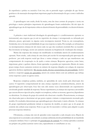12
de experiência e prática ou exercício. Com isso, não se pretende negar o princípio de que fatores
genéticos e de maturação desempenham importante papel na determinação do que e como o indivíduo
aprende.
A aprendizagem vem sendo, desde há muito, uma das áreas centrais de pesquisa e teoria em
psicologia e muitos princípios importantes de aprendizagem foram estabelecidos. Há três tipos de
aprendizagem que são de importantes critica no desenvolvimento da personalidade e no desenvolvimento
social.
A primeira e mais tradicional abordagem da aprendizagem é c condicionamento operante ou
instrumental, uma resposta que já está no repertório da criança é recompensada ou reforçada por
alimento, prazer, aprovação ou alguma outra recompensa material. Torne-se, em conseqüência,
fortalecida, isto é, há maior probabilidade de que essa resposta se repita. Por exemplo, ao reforçarmos
ou recompensarmos crianças de três meses cada vez que elas vocalizem (sorrindo-lhes ou tocando-
lhes levemente na barriga), ocorre um aumento marcante na freqüência de vocalização das crianças.
Muitas das respostas das crianças são modificadas ou modeladas através do condicionamento
operante. Num estudo, cada criança de uma classe pré-escolar foi recompensada pela aprovação do
professor por toda resposta social que desse e outras crianças e cada vez que manifestasse um
comportamento de cooperação ou de ajuda a outras crianças. Respostas agressivas, como bater,
importunar, gritar e quebrar objetos, foram ignoradas ou punidas por repreensão. Dentro de muito
pouco tempo, houve aumentos notáveis no número de respostas dirigidos aos colegas, de respostas
agressivas declinou rapidamente. Do mesmo modo, diversas características de personalidade, muitos
motivos e respostas sociais são aprendidos através do contato direto com um ambiente que reforça
certas respostas e pune ou ignora outras.
Respostas complexas podem, também, ser aprendidas de outro modo pela observação dos
outros. O repertório comportamental de uma criança expande-se consideravelmente, através da
aprendizagem por observação. Esse fato tem sido muitas vezes demonstrado em experimentos
envolvendo grande variedade de respostas. Nesses experimentos, as crianças são expostas a um modelo
que executa diversos tipos de ações, simples ou complexas, verbais ou motoras, agressivas, dependentes
ou altruísticas. As crianças do grupo de controle não observam o modelo. Posteriormente, as crianças
são observadas para se determinar até que ponto copiam e imitam o comportamento mostrado pelo
modelo. Os resultados demonstram que aprendizagem por observação é muito eficiente. As crianças
do grupo experimental geralmente imitam as respostas do modelo, ao passo que as do grupo de
controle não exibem essas respostas. Note-se que não foi necessário o reforço para adquirir ou para
provocar respostas imitativas.
Obviamente, a criança não tem de aprender como responder a cada situação nova. Depois de
uma resposta ter-se associado a um estímulo ou arranjo ambiental, ela têm probabilidade de ser transferida
a situações similares. Esse é o princípio da generalização do estímulo. Se a criança aprendeu a acariciar
seu próprio cão, poderá acariciar outros cães, especialmente os semelhantes ao seu.
 