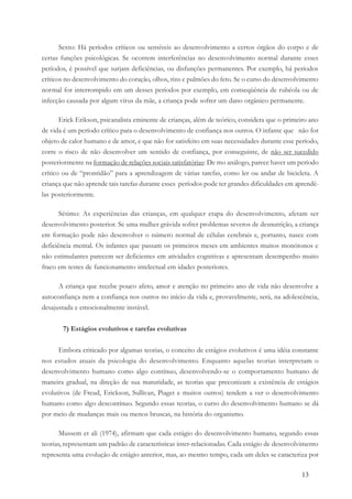 13
Sexto: Há períodos críticos ou sensíveis ao desenvolvimento a certos órgãos do corpo e de
certas funções psicológicas. Se ocorrem interferências no desenvolvimento normal durante esses
períodos, é possível que surjam deficiências, ou disfunções permanentes. Por exemplo, há períodos
críticos no desenvolvimento do coração, olhos, rins e pulmões do feto. Se o curso do desenvolvimento
normal for interrompido em um desses períodos por exemplo, em conseqüência de rubéola ou de
infecção causada por algum vírus da mãe, a criança pode sofrer um dano orgânico permanente.
Erick Erikson, psicanalista eminente de crianças, além de teórico, considera que o primeiro ano
de vida é um período crítico para o desenvolvimento de confiança nos outros. O infante que não for
objeto de calor humano e de amor, e que não for satisfeito em suas necessidades durante esse período,
corre o risco de não desenvolver um sentido de confiança, por conseguinte, de não ser sucedido
posteriormente na formação de relações sociais satisfatórias: De mo análogo, parece haver um período
crítico ou de “prontidão” para a aprendizagem de várias tarefas, como ler ou andar de bicicleta. A
criança que não aprende tais tarefas durante esses períodos pode ter grandes dificuldades em aprendê-
las posteriormente.
Sétimo: As experiências das crianças, em qualquer etapa do desenvolvimento, afetam ser
desenvolvimento posterior. Se uma mulher grávida sofrer problemas severos de desnutrição, a criança
em formação pode não desenvolver o número normal de células cerebrais e, portanto, nasce com
deficiência mental. Os infantes que passam os primeiros meses em ambientes muitos monótonos e
não estimulantes parecem ser deficientes em atividades cognitivas e apresentam desempenho muito
fraco em testes de funcionamento intelectual em idades posteriores.
A criança que recebe pouco afeto, amor e atenção no primeiro ano de vida não desenvolve a
autoconfiança nem a confiança nos outros no início da vida e, provavelmente, será, na adolescência,
desajustada e emocionalmente instável.
7) Estágios evolutivos e tarefas evolutivas
Embora criticado por algumas teorias, o conceito de estágios evolutivos é uma idéia constante
nos estudos atuais da psicologia do desenvolvimento. Enquanto aquelas teorias interpretam o
desenvolvimento humano como algo contínuo, desenvolvendo-se o comportamento humano de
maneira gradual, na direção de sua maturidade, as teorias que preconizam a existência de estágios
evolutivos (de Freud, Erickson, Sullivan, Piaget e muitos outros) tendem a ver o desenvolvimento
humano como algo descontínuo. Segundo essas teorias, o curso do desenvolvimento humano se dá
por meio de mudanças mais ou menos bruscas, na história do organismo.
Mussem et ali (1974), afirmam que cada estágio do desenvolvimento humano, segundo essas
teorias, representam um padrão de características inter-relacionadas. Cada estágio de desenvolvimento
representa uma evolução de estágio anterior, mas, ao mesmo tempo, cada um deles se caracteriza por
 