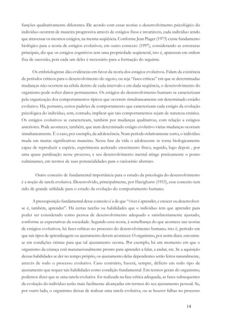 14
funções qualitativamente diferentes. De acordo com essas teorias o desenvolvimento psicológico do
indivíduo ocorrem de maneira progressiva através de estágios fixos e invariáveis, cada indivíduo tendo
que atravessar os mesmos estágios, na mesma seqüência. Conforme Jean Piaget (1973) existe fundamento
biológico para a teoria de estágios evolutivos, em outro contexto (1997), considerando as estruturas
principais, diz que os estágios cognitivos tem uma propriedade seqüencial, isto é, aparecem em ordem
fixa de sucessão, pois cada um deles é necessário para a formação do seguinte.
Os embriologistas dão evidências em favor da teoria dos estágios evolutivos. Falam da existência
de períodos críticos para o desenvolvimento do zigoto, ou seja “fases críticas” em que se determinadas
mudanças não ocorrem na célula dentro de cada intervalo e em dada seqüência, o desenvolvimento do
organismo pode sofrer danos permanentes. Os estágios do desenvolvimento humano se caracterizam
pela organização dos comportamentos típicos que ocorrem simultaneamente em determinado estádio
evolutivo. Há, portanto, certos padrões de comportamento que caracterizam cada estágio da evolução
psicológica do indivíduo, sem, contudo, implicar que tais comportamentos sejam de natureza estática.
Os estágios evolutivos se caracterizam, também por mudanças qualitativas, com relação a estágios
anteriores. Pode acontecer, também, que num determinado estágio evolutivo várias mudanças ocorram
simultaneamente. É o caso, por exemplo, da adolescência. Num período relativamente curto, o indivíduo
muda em muitas significativas maneiras. Nesta fase da vida o adolescente se torna biologicamente
capaz de reproduzir a espécie, experimenta acelerado crescimento físico, seguido, logo depois , por
uma quase paralisação nesse processo, e seu desenvolvimento mental atinge praticamente o ponto
culminantes, em termos de suas potencialidades para o raciocínio abstrato.
Outro conceito de fundamental importância para o estudo da psicologia do desenvolvimento
é a noção de tarefa evolutiva. Desenvolvido, principalmente, por Havighurst (1953), esse conceito tem
sido de grande utilidade para o estudo da evolução do comportamento humano.
A pressuposição fundamental desse conceito é a de que “viver é aprender, e crescer ou desenvolver-
se é, também, aprender”. Há certas tarefas ou habilidades que o indivíduo tem que aprender para
poder ser considerado como pessoa de desenvolvimento adequado e satisfatoriamente ajustado,
conforme as expectativas da sociedade. Segundo essa teoria, à semelhança do que acontece nas teorias
de estágios evolutivos, há fases críticas no processo do desenvolvimento humano, isto é, período em
que tais tipos de aprendizagem ou ajustamento devem acontecer. O organismo, por assim dizer, encontra-
se em condições ótimas para que tal ajustamento ocorra. Por exemplo, há um momento em que o
organismo da criança está maturacionalmente pronto para aprender a falar, a andar, etc. Se a aquisição
dessas habilidades se der no tempo próprio, os ajustamento delas dependentes serão feitos naturalmente,
através de todo o processo evolutivo. Caso contrário, haverá, sempre, déficits em todo tipo de
ajustamento que requer tais habilidades como condição fundamental. Em termos gerais do organismo,
podemos dizer que se uma tarefa evolutiva for realizada na fase crítica adequada, as fases subsequentes
da evolução do indivíduo serão mais facilmente alcançadas em termos do seu ajustamento pessoal. Se,
por outro lado, o organismo deixar de realizar uma tarefa evolutiva, ou se houver falhas no processo
 