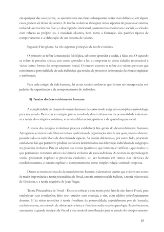 15
em qualquer das suas partes, os ajustamentos nas fases subsequentes serão mais difíceis e, em alguns
casos, podem até deixar de ocorrer. As tarefas evolutivas abrangem vários aspectos do processo evolutivo,
incluindo o crescimento físico, o desempenho intelectual, ajustamento emocionais e sociais, as atitudes
com relação ao próprio eu, é realidade objetiva, bem como a formação dos padrões típicos de
comportamento e a elaboração de um sistema de valores.
Segundo Havighurst, há três aspectos principais da tarefa evolutiva.
O primeiro se refere à maturação biológica, tal como aprender e andar, a falar, etc. O segundo
se refere às pressões sociais, tais como aprender a ler, a comportar-se como cidadão responsável e
várias outras formas do comportamento social. O terceiro aspecto se refere aos valores pessoais que
constituem a personalidade de cada indivíduo, que resulta de processos de interação das forças orgânicas
e ambientais.
Para cada estágio da vida humana, há certas tarefas evolutivas que devem ser incorporadas aos
padrões de experiências e de comportamento do indivíduo.
8) Teorias do desenvolvimento humano
A complexidade do desenvolvimento humano de certo modo exige uma complexa metodologia
para seu estudo. Dentre as estratégias para o estudo de desenvolvimento da personalidade salientam-
se a teoria dos estágios evolutivos, as teorias diferenciais, ipsativas e da aprendizagem social.
A teoria dos estágios evolutivos procura estabelecer leis gerais do desenvolvimento humano.
Advogando a existência de diferentes níveis qualitativos da organização, através dos quais, invariavelmente,
passam todos os indivíduos de determinada espécie. As teorias diferenciais, por outro lado, procuram
estabelecer leis que permitem predizer os fatores determinados das diferenças individuais de subgrupos
no processo evolutivo. Para os adeptos das teorias ipsativas o que interessa é verificar o que muda e o
que permanece constante através da história evolutiva de cada indivíduo. As teorias da aprendizagem
social procuram explicar o processo evolutivo do ser humano em temos das técnicas de
condicionamento, e tentam explicar o comportamento como simples relação estímulo-resposta.
Dentre as muitas teorias do desenvolvimento humano salientamos quatro que evidenciam como
de maior importância: a teoria psicanalítica de Freud, a teoria interpessoal de Sullivan, a teoria psicossocial
de Erickson, e a teoria cognitiva de Jean Piaget.
Teoria Psicanalítica de Freud - Existem críticas a essa teoria pelo fato de não haver Freud, para
estabelecer suas conclusões, feito seus estudos com crianças, e sim, com adultos psicologicamente
doentes. E há sérias restrições à teoria freudiana da personalidade, especialmente por ela baseada,
exclusivamente, no método de observação clínica e fundamentada na psicopatologia. Reconhecemos,
entretanto, a grande intuição de Freud e sua notável contribuição para o estudo do comportamento
 