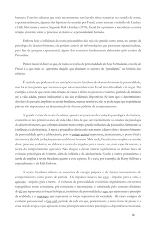 16
humano. Convém salientar que mais recentemente tem havido sérias tentativas no sentido de testar,
experimentalmente, algumas das hipóteses levantadas por Freud, como atestam o trabalho de Lindzey
e Hall, Silvermam e outros. Segundo Hall e Lindzey (1970), Freud foi o primeiro a reconhecer a estrita
relação existente sobre o processo evolutivo e a personalidade humana.
Embora hoje a influência da teoria psicanalítica não seja tão grande como antes, no campo da
psicologia do desenvolvimento, ela perdura através de reformulações que procuram operacionalizar,
para fins de pesquisa experimental, alguns dos conceitos fundamentais elaborados pelo criador da
Psicanálise.
Parece razoável dizer-se que, de todas as teorias de personalidade até hoje formuladas, a teoria de
Freud é a que mais se aproxima daquilo que chamam os autores de “paradigma” na história das
ciências.
É verdade que podemos fazer restrições à teoria freudiana do desenvolvimento da personalidade,
mas há certos pontos que mesmo os que não concordam com Freud têm dificuldade em negar. Por
exemplo, a tese de que existe uma relação de causa e efeito no processo evolutivo, partindo da infância
até a vida adulta, parece indiscutível à luz das evidências disponíveis. Se bem que o determinismo
absoluto do passado, implícito na teoria freudiana, mereça restrições, não se pode negar que experiências
prévias são importantes na determinação de futuros padrões de comportamento.
A grande ênfase da teoria freudiana, quanto ao processo da evolução psicológica do homem,
concentra-se nos primeiros anos de vida. Daí o fato de que, até recentemente os estudos da psicologia
do desenvolvimento, que sofreram durante muito tempo grande influência da psicanálise, limitavam-se
à infância e à adolescência. A rigor, a psicanálise clássica não tem muito a dizer sobre o desenvolvimento
da personalidade após a adolescência, pois o estágio genital representa, praticamente, o ponto final e
até mesmo, ideal da evolução psicossexual do ser humano. Mais tarde, Freud tentou ampliar a extensão
desse processo evolutivo, ao elaborar a teoria do impulso para a morte, ou, mais especificamente, a
teoria do comportamento agressivo. Não chegou a deixar marcas significativas às demais fases da
evolução psicológica do homem, além da infância e da adolescência. Coube a outros psicanalistas a
tarefa de ampliar a teoria freudiana quanto a esse aspecto. É o caso, por exemplo, de Harry Sullivan e
especialmente o de Erik Erikson.
A teoria freudiana salienta os conceitos de energia psíquica e de fatores inconscientes de
comportamento como ponto de partida. Os impulsos básicos são eros - impulso para a vida, e
agressão - impulso para a morte. A estrutura da personalidade concebida originalmente, em termos
topográficos como consciente, pré-consciente e inconsciente, é substituída pelo conceito dinâmico
do id, que representa as forças biológicas, instintivas da personalidade; e ego, que representa o princípio
da realidade, e o superego, que representa as forças repressivas da sociedade. Há cinco estágios da
evolução psicossexual: a fase oral, período da vida em que, praticamente, a única fonte de prazer é a
zona oral do corpo, e que apresenta como principal característica psicológica a dependência emocional.
 
