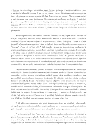 17
A fase anal, caracterizada pela retentividade, a fase fálica, na qual surge o Complexo de Édipo, e o que
se caracteriza pelo exibicionismo. A fase latente, em que a energia libidinosa é canalizada para outros
fins e a fase genital, que representa o alvo ideal do desenvolvimento humano. No processo evolutivo
o indivíduo pode parar numa fase imatura. Nesse caso se diz que houve uma fixação. O indivíduo
pode, também, voltar a formas imaturas do comportamento, em cujo caso se diz que houve uma
regressão. Mecanismos de defesas são formas pelas quais o eu procura manter sua integridade. Dentro
de certos limites são considerados normais. Quando, porém, ultrapassam esses limites, tornam-se
patogênicos.
Sullivan é psicanalista, mas dá muita ênfase aos fatores sociais do comportamento humano. As
relações interpessoais constitui a base da personalidade. Na infância, a experiência básica é o medo ou
ansiedade, resultante da inter-relação com a figura materna. Através da empatia a criança incorpora
personificações positivas e negativas. Nesse período ela forma, também, diferentes auto-imagens: o
“bom-eu”, o “mau-eu” e o “não-eu”. A idade juvenil é a grande fase do processo de socialização. A
criança aprende a subordinação e a acomodação social bem como a lidar com o conceito de autoridade.
A pré-adolescência se caracteriza pela necessidade de companheirismo com pessoas do mesmo sexo e
pela capacidade de apreciar as necessidades e sentimentos do outro. Na primeira adolescência o
indivíduo se torna cônscio de três necessidade básicas: paixão, intimidade e segurança pessoal, e procura
meios de integrá-los adequadamente. A segunda adolescência marca o início das relações interpessoais
amadurecidas. Na fase adulta o eu se apresenta estável e idealmente livre da excessiva ansiedade.
Erickson salienta os aspectos culturais do processo evolutivo da personalidade. Há oito estágios
nesse processo, cada um deles apresenta duas alternativas: quando o estágio evolutivo é satisfatoriamente
alcançado, o produto será uma personalidade saudável; quando não é atingido, o resultado será uma
personalidade emocionalmente imatura ou desajustada. Na infância o indivíduo adquire confiança
básica ou desconfiança básica. Na meninice ele pode adquirir o senso de autonomia ou, então, o
sentimento de vergonha e dúvida. Na fase lúdica a criança pode desenvolver a atitude de iniciativa ou,
quando lhe falta o estímulo do meio, pode desenvolver o sentimento de culpa e de inadequação. Na
idade escolar o indivíduo se identifica com o ethos tecnológico de sua cultura adquirindo o senso de
indústria ou, na ausência dessas condições, pode desenvolver o sentimento de inferioridade. Na
adolescência a crise psicossocial é o encontro da identidade do indivíduo. Quando isso não ocorre, dá-
se a difusão da identidade com repercussões negativas através de toda a vida.
A vida adulta compreende três fases: adulto jovem, caracterizada por intimidade e solidariedade,
do ângulo positivo, e isolamento, do lado negativo; adultícia que se caracteriza ou pela geratividade ou
pela estagnação; e a maturidade que apresenta a integridade ou desespero como alternativas.
A teoria cognitiva de Jean Piaget exerce hoje relevante papel em todas as áreas da psicologia e,
principalmente, nos campos aplicados da educação e da psicoterapia. Abandonando a idéia de avaliar
o nível de inteligência de um indivíduo por meio de suas respostas aos itens de determinados testes,
Piaget adotou um método clínico através do qual procura acompanhar o processo do pensamento da
 