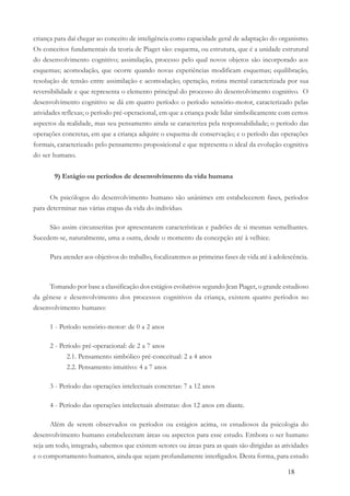 18
criança para daí chegar ao conceito de inteligência como capacidade geral de adaptação do organismo.
Os conceitos fundamentais da teoria de Piaget são: esquema, ou estrutura, que é a unidade estrutural
do desenvolvimento cognitivo; assimilação, processo pelo qual novos objetos são incorporado aos
esquemas; acomodação, que ocorre quando novas experiências modificam esquemas; equilibração,
resolução de tensão entre assimilação e acomodação; operação, rotina mental caracterizada por sua
reversibilidade e que representa o elemento principal do processo do desenvolvimento cognitivo. O
desenvolvimento cognitivo se dá em quatro período: o período sensório-motor, caracterizado pelas
atividades reflexas; o período pré-operacional, em que a criança pode lidar simbolicamente com certos
aspectos da realidade, mas seu pensamento ainda se caracteriza pela responsabilidade; o período das
operações concretas, em que a criança adquire o esquema de conservação; e o período das operações
formais, caracterizado pelo pensamento proposicional e que representa o ideal da evolução cognitiva
do ser humano.
9) Estágio ou períodos de desenvolvimento da vida humana
Os psicólogos do desenvolvimento humano são unânimes em estabelecerem fases, períodos
para determinar nas várias etapas da vida do indivíduo.
São assim circunscritas por apresentarem características e padrões de si mesmas semelhantes.
Sucedem-se, naturalmente, uma a outra, desde o momento da concepção até à velhice.
Para atender aos objetivos do trabalho, focalizaremos as primeiras fases de vida até à adolescência.
Tomando por base a classificação dos estágios evolutivos segundo Jean Piaget, o grande estudioso
da gênese e desenvolvimento dos processos cognitivos da criança, existem quatro períodos no
desenvolvimento humano:
1 - Período sensório-motor: de 0 a 2 anos
2 - Período pré-operacional: de 2 a 7 anos
2.1. Pensamento simbólico pré-conceitual: 2 a 4 anos
2.2. Pensamento intuitivo: 4 a 7 anos
3 - Período das operações intelectuais concretas: 7 a 12 anos
4 - Período das operações intelectuais abstratas: dos 12 anos em diante.
Além de serem observados os períodos ou estágios acima, os estudiosos da psicologia do
desenvolvimento humano estabeleceram áreas ou aspectos para esse estudo. Embora o ser humano
seja um todo, integrado, sabemos que existem setores ou áreas para as quais são dirigidas as atividades
e o comportamento humanos, ainda que sejam profundamente interligados. Desta forma, para estudo
 