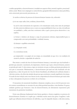 19
e análise apropriados, o desenvolvimento é estudado nos aspectos físico, mental/cognitivo, emocional/
afetivo, social. Muitas vezes empregam-se outras divisões, agrupando diferentemente as áreas: psicofísica,
sócio-emocional, psicossocial, psicomotora, etc.
As tarefas evolutivas do processo de desenvolvimento humano são, sobretudo:
a) ter um corpo sadio, forte, residente, desenvolvido;
b) usá-lo como instrumento de expressão e de comunicação social, como meio de participar
da vida social, de colaborar com os outros na responsabilidade de fazer sua vida e de melhorar
sua qualidade e, enfim, uma base consistente sobre a qual a pessoa possa desenvolver o seu
espírito;
c) formar o intelecto até alcançar a etapa do pensamento abstrato, imprescindível para se
compreender com mais profundidade e realidade humana;
d) alcançar o equilíbrio emocional;
e) a integração social;
f) a consciência moral;
g) compreender o seu papel, em seu tempo, na comunidade em que vive e ter condições de
assumi-lo, decisão e capacidade de realizá-lo.
Para iniciar o estudo das fases do desenvolvimento humano, é necessário que seja focalizado o
período que antecede o nascimento, tão importante e decisivo que é para o desenvolvimento, anterior
ao período pré-natal. A vida começa, a rigor, no momento em que as células germinais procedentes de
seus pais se encontram. Modernamente, o desenvolvimento pré-natal tem sido focalizado sob três
perspectivas, a saber: do ponto de vista dos fatores hereditários, da influência do ambiente durante a
vida intra-uterina, e do efeito das atitudes das pessoas que constituem o mundo significativo da criança.
O estudo da inter-relação entre esses fatores revela a importância do desenvolvimento pré-natal sobre
as fases subseqüentes do processo evolutivo do ser humano.
O mecanismo de transmissão hereditária é altamente complexo, mas ao nível do presente texto
ele consiste essencialmente no encontro de uma célula germinal masculina e uma feminina. Os genes,
unidades genéticas que fornecem a base do desenvolvimento, são diretamente responsáveis pela
transmissão do patrimônio hereditário.
Existe uma diferença fundamental entre fatores genéticos e fatores congênitos no processo de
desenvolvimento. Genético só é aquilo que o indivíduo recebe através dos genes. Congênito é tudo
aquilo que influencia desenvolvimento do indivíduo, e que foi adquirido durante a vida intra-uterina,
 