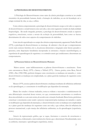 2
2) PSICOLOGIA DO DESENVOLVIMENTO
A Psicologia do Desenvolvimento como ramo da ciência psicológica constitui-se no estado
sistemático da personalidade humana, desde a formação do indivíduo, no ato da fecundação até o
estágio terminal da vida, ou seja, a velhice.
Como ciência comportamental, a psicologia do desenvolvimento ocupa-se de todos os aspectos
do desenvolvimento e estuda homem como um todo, e não como segmentos isolados de dada realidade
biopsicológica. De modo integrado, portanto, a psicologia do desenvolvimento estuda os aspectos
cognitivos, emocionais, sociais e morais da evolução da personalidade, bem como os fatores
determinantes de todos esses aspectos do comportamento do indivíduo.
Como área de especialização no campo das ciências comportamentais, argumenta Charles Woorth
(1972), a psicologia do desenvolvimento se encarrega de salientar o fato de que o comportamento
ocorre num contexto histórico, isto é, ela procura demonstrar a integração entre fatores passados e
presentes, entre disposições hereditárias incorporadas às estruturas e funções neurofisiológicas, as
experiências de aprendizagem do organismo e os estímulos atuais que condicionam e determinam seu
comportamento.
3) Processos básicos no Desenvolvimento Humano
Muitos autores usam indiferentemente as palavras desenvolvimento e crescimento. Entre
estes encontram-se Mouly (1979) e Sawrey e Telford (1971). Outros, porém, como Rosa, Nerval
(1985) e Bee (1984-1986), preferem designar como crescimento as mudanças em tamanho, e como
desenvolvimento as mudanças em complexidade, ou o plano geral das mudanças do organismo como
um todo.
Mussen (1979), associa a palavra desenvolvimento a mudanças resultantes de influências ambientais
ou de aprendizagem, e o crescimento às modificações que dependem da maturação.
Diante dos estudos e leituras realizados, torna-se evidente e necessário o estabelecimento de
uma diferenciação conceitual desses termos, vez que, constantemente encontramos os estudiosos
dessa área referindo-se a um outro termo, de acordo com a situação focalizada. Desta forma, preferimos
conceituar o crescimento como sendo o processo responsável pelas mudanças em tamanho e sujeito
às modificações que dependem da maturação, e o desenvolvimento como as mudanças em complexidade
ou o plano geral das mudanças do organismo como um todo, e que sofrem, além da influência do
processo maturacional, a ação maciça das influências ambientais, ou da aprendizagem (experiência,
treino).
Através da representação gráfica, que se segue, ilustramos o conceito de crescimento e
desenvolvimento, evidenciando a interveniência dos fatores que o determinam: Hereditariedade, meio
ou ambiente, maturação e aprendizagem (experiência, treino).
 