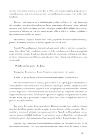 20
mas não é transmitido através dos genes. Ex.: a sífilis é uma doença congênita, porque pode ser
adquirida durante a vida intra-uterina, mas não é transmitida através dos genes. Logo, a sífilis não é
hereditária.
Durante a vida intra-uterina, o indivíduo pode receber a influência de vários fatores que
determinarão o curso do seu desenvolvimento. Dentre esses fatores, salientam-se a idade e a dieta da
gestante e o uso abusivo de tóxicos, infecções e da própria irradiação. Enfermidades que podem ser
transmitidas ao indivíduo na vida intra-uterina, como a sífilis, a rubéola e a diabete, prejudicam o
desenvolvimento normal do ser humano.
Qualisaremos, a seguir, de maneira muito sucinta, os períodos do desenvolvimento humano, a
partir do nascimento, focalizando as áreas ou aspectos em cada um deles.
Segundo Piaget, cada período é caracterizado pelo que de melhor o indivíduo consegue fazer
nessas faixas etárias. Todos os indivíduos passam por todas essas fases ou períodos, nessa seqüência,
porém o início e o término de cada uma delas dependem das características biológicas do indivíduo e
de fatores educacionais, sociais. Portanto, a divisão nessas faixas etárias é uma referência, e não uma
norma rígida.
Período sensório-motor - 0 a 2 anos
Esse período diz respeito ao desenvolvimento do recém-nascido e do latente.
É a fase em que predomina o desenvolvimento das percepções e dos movimentos.
O desenvolvimento físico é acelerado, pois constitui-se no suporte para o aparecimento de
novas habilidades. O desenvolvimento ósseo, muscular e neurológico permite a emergência e novos
comportamentos, como sentar-se, engatinhar, andar, o que propiciará um domínio maior do ambiente.
Essa fase do processo é caracterizada por uma série de ajustamentos que o organismo tem de fazer, em
função das demandas do meio. É evidente que o processo de adaptação do organismo não se limita a
essa fase da vida, mas o que acontece ao indivíduo nessa fase é crucial na importância para todo o
processo do desenvolvimento.
Em termos do conceito de tarefas evolutivas, Havighurst assinala como sendo as principais
dessa fase da vida as seguintes: aprender a andar e a tomar alimentos sólidos. Aprender a falar e a
controlar o processo de eliminação de produtos excretórios. Aprender a diferença básica entre os
sexos e a alcançar estabilidade fisiológica. Formar conceitos sobre a realidade física e social, aprender
as formas básicas do relacionamento emocional e a adquirir as bases de um sistema de valores.
Segundo Piaget, nessa etapa inicial o indivíduo se encontra na fase sensório-motora do seu
desenvolvimento cognitivo. Essa fase compreende seis sub-fases, a saber: o uso dos reflexos, as reações
 