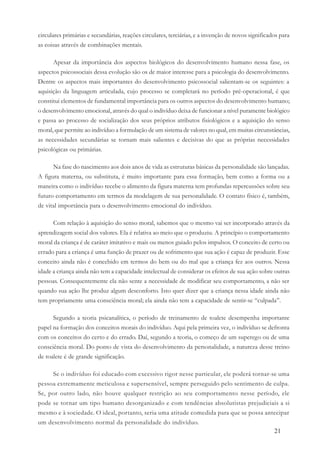 21
circulares primárias e secundárias, reações circulares, terciárias, e a invenção de novos significados para
as coisas através de combinações mentais.
Apesar da importância dos aspectos biológicos do desenvolvimento humano nessa fase, os
aspectos psicossociais dessa evolução são os de maior interesse para a psicologia do desenvolvimento.
Dentre os aspectos mais importantes do desenvolvimento psicossocial salientam-se os seguintes: a
aquisição da linguagem articulada, cujo processo se completará no período pré-operacional, é que
constitui elementos de fundamental importância para os outros aspectos do desenvolvimento humano;
o desenvolvimento emocional, através do qual o indivíduo deixa de funcionar a nível puramente biológico
e passa ao processo de socialização dos seus próprios atributos fisiológicos e a aquisição do senso
moral, que permite ao indivíduo a formulação de um sistema de valores no qual, em muitas circunstâncias,
as necessidades secundárias se tornam mais salientes e decisivas do que as próprias necessidades
psicológicas ou primárias.
Na fase do nascimento aos dois anos de vida as estruturas básicas da personalidade são lançadas.
A figura materna, ou substituta, é muito importante para essa formação, bem como a forma ou a
maneira como o indivíduo recebe o alimento da figura materna tem profundas repercussões sobre seu
futuro comportamento em termos da modelagem de sua personalidade. O contato físico é, também,
de vital importância para o desenvolvimento emocional do indivíduo.
Com relação à aquisição do senso moral, sabemos que o mesmo vai ser incorporado através da
aprendizagem social dos valores. Ela é relativa ao meio que o produziu. A princípio o comportamento
moral da criança é de caráter imitativo e mais ou menos guiado pelos impulsos. O conceito de certo ou
errado para a criança é uma função de prazer ou de sofrimento que sua ação é capaz de produzir. Esse
conceito ainda não é concebido em termos do bem ou do mal que a criança fez aos outros. Nessa
idade a criança ainda não tem a capacidade intelectual de considerar os efeitos de sua ação sobre outras
pessoas. Consequentemente ela não sente a necessidade de modificar seu comportamento, a não ser
quando sua ação lhe produz algum desconforto. Isto quer dizer que a criança nessa idade ainda não
tem propriamente uma consciência moral; ela ainda não tem a capacidade de sentir-se “culpada”.
Segundo a teoria psicanalítica, o período de treinamento de toalete desempenha importante
papel na formação dos conceitos morais do indivíduo. Aqui pela primeira vez, o indivíduo se defronta
com os conceitos do certo e do errado. Daí, segundo a teoria, o começo de um superego ou de uma
consciência moral. Do ponto de vista do desenvolvimento da personalidade, a natureza desse treino
de toalete é de grande significação.
Se o indivíduo foi educado com excessivo rigor nesse particular, ele poderá tornar-se uma
pessoa extremamente meticulosa e supersensível, sempre perseguido pelo sentimento de culpa.
Se, por outro lado, não houve qualquer restrição ao seu comportamento nesse período, ele
pode se tornar um tipo humano desorganizado e com tendências absolutistas prejudiciais a si
mesmo e à sociedade. O ideal, portanto, seria uma atitude comedida para que se possa antecipar
um desenvolvimento normal da personalidade do indivíduo.
 
