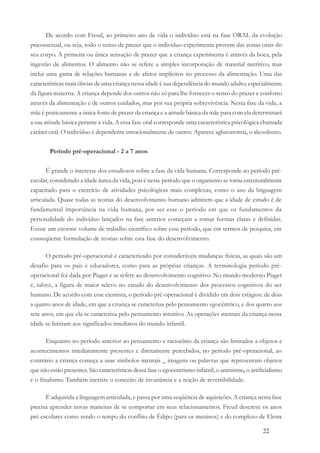 22
De acordo com Freud, ao primeiro ano de vida o indivíduo está na fase ORAL da evolução
psicossexual, ou seja, todo o senso de prazer que o indivíduo experimenta provem das zonas orais do
seu corpo. A primeira ou única sensação de prazer que a criança experimenta é através da boca, pela
ingestão de alimentos. O alimento não se refere a simples incorporação de material nutritivo, mas
inclui uma gama de relações humanas e de afetos implícitos no processo da alimentação. Uma das
características mais óbvias de uma criança nessa idade é sua dependência do mundo adulto, especialmente
da figura materna. A criança depende dos outros não só para lhe fornecer o senso do prazer e conforto
através da alimentação e de outros cuidados, mas por sua própria sobrevivência. Nesta fase da vida, a
mãe é praticamente a única fonte de prazer da criança e a atitude básica da mãe para com ela determinará
a sua atitude básica perante a vida. A essa fase oral corresponde uma característica psicológica chamada
caráter oral. O indivíduo é dependente emocionalmente de outros. Aparece aglutonomia, o alcoolismo.
Período pré-operacional - 2 a 7 anos
É grande o interesse dos estudiosos sobre a fase da vida humana. Corresponde ao período pré-
escolar, considerado a idade áurea da vida, pois é nesse período que o organismo se torna estruturalmente
capacitado para o exercício de atividades psicológicas mais complexas, como o uso da linguagem
articulada. Quase todas as teorias do desenvolvimento humano admitem que a idade de estudo é de
fundamental importância na vida humana, por ser esse o período em que os fundamentos da
personalidade do indivíduo lançados na fase anterior começam a tomar formas claras e definidas.
Existe um enorme volume de trabalho científico sobre esse período, que em termos de pesquisa, em
conseqüente formulação de teorias sobre esta fase do desenvolvimento.
O período pré-operacional é caracterizado por consideráveis mudanças físicas, as quais são um
desafio para os pais e educadores, como para as próprias crianças. A terminologia período pré-
operacional foi dada por Piaget e se refere ao desenvolvimento cognitivo. No mundo moderno Piaget
é, talvez, a figura de maior relevo no estudo do desenvolvimento dos processos cognitivos do ser
humano. De acordo com esse cientista, o período pré-operacional é dividido em dois estágios: de dois
a quatro anos de idade, em que a criança se caracteriza pelo pensamento egocêntrico, e dos quatro aos
sete anos, em que ela se caracteriza pelo pensamento intuitivo. As operações mentais da criança nessa
idade se limitam aos significados imediatos do mundo infantil.
Enquanto no período anterior ao pensamento e raciocínio da criança são limitados a objetos e
acontecimentos imediatamente presentes e diretamente percebidos, no período pré-operacional, ao
contrário a criança começa a usar símbolos mentais _ imagens ou palavras que representam objetos
que não estão presentes. São características dessa fase o egocentrismo infantil, o animismo, o artificialismo
e o finalismo. Também inexiste o conceito de invariância e a noção de reversibilidade.
É adquirida a linguagem articulada, e passa por uma seqüência de aquisições. A criança nesta fase
precisa aprender novas maneiras de se comportar em seus relacionamentos. Freud descreve os anos
pré-escolares como sendo o tempo do conflito de Édipo (para os meninos) e do complexo de Eletra
 