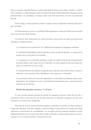 23
(para as meninas). Segundo Erikson, a tarefa primordial da criança nessa idade é resolver o conflito
entre a iniciativa e a culpa. Quando os pais são capazes de tratar os filhos aplicando a dosagem certa da
permissividade e de autoridade, as crianças acham mais fácil desenvolver um senso de autonomia
pessoal.
Nesse estágio, a criança aprende a assumir os papéis sexuais considerados aceitáveis pelos pais e
pela sociedade.
Os relacionamentos sociais e as atividades lúdicas preparam a criança para lidar com um mundo
mais vasto, fora do círculo familiar.
Os aspectos mais importantes do desenvolvimento psicossexual da idade pré-operacional
abrangem os seguintes pontos:
1) a formação de um conceito do “eu”, facilitado pela aquisição da linguagem articulada;
2) a definição da identidade sexual do indivíduo através da qual ele aprende a se comportar de
acordo com as expectações da sociedade;
3) a aquisição de sua consciência moral que vai além da simples limitação do comportamento
do mundo adulto e que é capaz de levar o indivíduo a se sentir culpado em face da violação das
regras de conduta do seu meio social;
4) o desenvolvimento dos padrões de agressão que resulta de vários fatores dentre os quais se
salientam: a severa punição física, identificação com o agressor e a frustração;
5) as motivações básicas do senso de competência e a necessidade de realização, ambas muito
dependentes das condições do meio e da fundamental importância para o desenvolvimento
adequado do ser humano.
Período das operações concretas - 7 a 12 anos
É a fase escolar, também chamada de período das operações concretas. Nesta fase da vida, o
crescimento físico é mais lento do que em fases anteriores, as diferenças resultantes do fator sexo
começam a se acentuar mais nitidamente.
Do ponto de vista do desenvolvimento cognitivo o indivíduo se encontra, na idade escolar, no
estágio das operações concretas, segundo a teoria de Piaget. O pensamento da criança nessa idade
apresenta as características de reversibilidade e de associação que lhe permitem interpretar eventos
independentemente do seu arranjo atual. Nesse estágio, entretanto, a criança ainda se limita, em termos
cognitivos, ao seu mundo imediato e concretamente real.
 