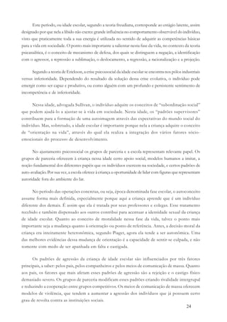 24
Este período, ou idade escolar, segundo a teoria freudiana, corresponde ao estágio latente, assim
designado por que nela a libido não exerce grande influência no comportamento observável do indivíduo,
visto que praticamente toda a sua energia é utilizada no sentido de adquirir as competências básicas
para a vida em sociedade. O ponto mais importante a salientar nesta fase da vida, no contexto da teoria
psicanalítica, é o conceito de mecanismo de defesa, dos quais se distinguem a negação, a identificação
com o agressor, a repressão a sublimação, o deslocamento, a regressão, a racionalização e a projeção.
Segundo a teoria de Erickson, a crise psicossocial da idade escolar se encontra nos pólos industriais
versus inferioridade. Dependendo do resultado da solução dessa crise evolutiva, o indivíduo pode
emergir como ser capaz e produtivo, ou como alguém com um profundo e persistente sentimento de
incompetência e de inferioridade.
Nessa idade, advogada Sullivan, o indivíduo adquire os conceitos de “subordinação social”
que podem ajudá-lo a ajustar-se à vida em sociedade. Nesta idade, os “padrões supervisores”
contribuem para a formação de uma autoimagem através das expectativas do mundo social do
indivíduo. Mas, sobretudo, a idade escolar é importante porque nela a criança adquire o conceito
de “orientação na vida”, através do qual ela realiza a integração dos vários fatores sócio-
emocionais do processo de desenvolvimento.
No ajustamento psicossocial os grupos de parceria e a escola representam relevante papel. Os
grupos de parceria oferecem à criança nessa idade certo apoio social, modelos humanos a imitar, a
noção fundamental dos diferentes papéis que os indivíduos exercem na sociedade, e certos padrões de
auto-avaliação. Por sua vez, a escola oferece à criança a oportunidade de lidar com figuras que representam
autoridade fora do ambiente do lar.
No período das operações concretas, ou seja, época denominada fase escolar, o autoconceito
assume forma mais definida, especialmente porque aqui a criança aprende que é um indivíduo
diferente dos demais. É assim que ela é tratada por seus professores e colegas. Esse tratamento
recebido e também dispensado aos outros contribui para acentuar a identidade sexual da criança
de idade escolar. Quanto ao conceito de moralidade nessa fase da vida, talvez o ponto mais
importante seja a mudança quanto à orientação ou ponto de referência. Antes, a decisão moral da
criança era inteiramente heteronômica, segundo Piaget, agora ela tende a ser autonômica. Uma
das melhores evidências dessa mudança de orientação é a capacidade de sentir-se culpada, e não
somente com medo de ser apanhada em falta e castigada.
Os padrões de agressão da criança de idade escolar são influenciados por três fatores
principais, a saber: pelos pais, pelos companheiros e pelos meios de comunicação de massa. Quanto
aos pais, os fatores que mais afetam esses padrões de agressão são a rejeição e o castigo físico
demasiado severo. Os grupos de parceria modificam esses padrões criando rivalidade intergrupal
e reduzindo a cooperação entre grupos competitivos. Os meios de comunicação de massa oferecem
modelos de violência, que tendem a aumentar a agressão dos indivíduos que já possuem certo
grau de revolta contra as instituições sociais.
 