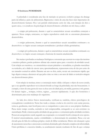 25
O fenômeno PUBERDADE
A puberdade é considerada uma fase de transição no processo evolutivo porque ela abrange
parte da infância e parte da adolescência. Representa o início de uma das fases mais importantes do
desenvolvimento humano. Ela é um período relativamente curto de vida, com duração de dois a
quatro anos, e os estudiosos da psicologia do desenvolvimento a dividem em três fases, a saber:
- o estágio pré-pubescente, durante o qual as características sexuais secundárias começam a
aparecer. Nesse estágio, entretanto, os órgãos reprodutivos ainda não se encontram plenamente
desenvolvidos;
- o estágio pubescente, durante o qual as características sexuais secundárias continuam a se
desenvolver e os órgãos sexuais começam normalmente a produzir células germinativas;
- o estágio pós-pubescente, durante o qual as características sexuais secundárias continuam a se
desenvolver e os órgãos sexuais começam a funcionar de maneira amadurecida.
São muitas e profundas as mudanças fisiológicas e estruturais que ocorrem no corpo das meninas
e meninos púberes, porém podemos afirmar não estarem aptos para o exercício da atividade sexual.
Com relação aos meninos, e as características sexuais primárias e secundárias, as gônadas masculinas
ou testículos, até a idade de catorze anos, aproximadamente, representam cerca de dez por cento do
seu tamanho normal no adulto. Durante um ano ou dois, então, ocorre um crescimento rápido, que
logo depois começa a decrescer até que pelos vinte ou vinte e um anos de idade os testículos atingem
seu desenvolvimento pleno.
Com relação às meninas, temos a constatação muito válida e útil para o objeto do nosso estudo,
que o seu aparelho reprodutor vai-se desenvolvendo ao longo da puberdade, mas não bruscamente. A
exemplo, o útero de uma garota de onze ou doze anos de idade pesa, em média, quarenta e três gramas.
Os demais órgãos _ trompas, ovários, vaginas _ crescem rapidamente. A ação dos hormônios é
determinante para essas mudanças do organismo.
Ao lado dos efeitos físicos mencionados, verificam-se, também, efeitos psicológicos de
conseqüências consideráveis. Nesta fase tende a criança a isolar-se do convívio com outras pessoas,
torna-se, geralmente, mais hostil para com os companheiros e para com os seus próprios familiares.
Passa muito tempo sozinha, sentindo-se mal compreendida, entregando-se ao auto-erotismo ou
masturbação. Perde o interesse pelas atividades de que gostava e o entusiasmo pelas atividades escolares.
Possui um autogonismo social, negando sua cooperação e se tornando hostil à criança do sexo oposto.
É instável emocionalmente, sujeita a irritabilidade e a demonstração de ansiedades. Passa a ter um
elevado grau de falta de confiança própria e medo de falhar socialmente. Muitos não alcançam o grau
de ajustamento nessa fase e atravessam a existência dominados pelo chamado complexo de inferioridade.
Outro problema é a excessiva timidez, ou acanhamento natural, resultante do fato de que a criança
 