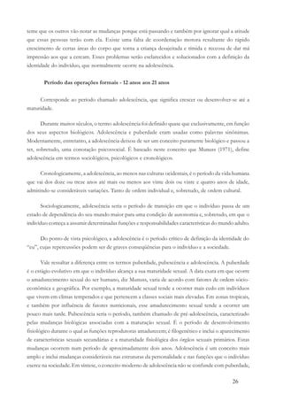 26
teme que os outros vão notar as mudanças porque está passando e também por ignorar qual a atitude
que essas pessoas terão com ela. Existe uma falta de coordenação motora resultante do rápido
crescimento de certas áreas do corpo que torna a criança desajeitada e tímida e receosa de dar má
impressão aos que a cercam. Esses problemas serão esclarecidos e solucionados com a definição da
identidade do indivíduo, que normalmente ocorre na adolescência.
Período das operações formais - 12 anos aos 21 anos
Corresponde ao período chamado adolescência, que significa crescer ou desenvolver-se até a
maturidade.
Durante muitos séculos, o termo adolescência foi definido quase que exclusivamente, em função
dos seus aspectos biológicos. Adolescência e puberdade eram usadas como palavras sinônimas.
Modernamente, entretanto, a adolescência deixou de ser um conceito puramente biológico e passou a
ter, sobretudo, uma conotação psicossocial. É baseado neste conceito que Munuss (1971), define
adolescência em termos sociológicos, psicológicos e cronológicos.
Cronologicamente, a adolescência, ao menos nas culturas ocidentais, é o período da vida humana
que vai dos doze ou treze anos até mais ou menos aos vinte dois ou vinte e quatro anos de idade,
admitindo-se consideráveis variações. Tanto de ordem individual e, sobretudo, de ordem cultural.
Sociologicamente, adolescência seria o período de transição em que o indivíduo passa de um
estado de dependência do seu mundo maior para uma condição de autonomia e, sobretudo, em que o
indivíduo começa a assumir determinadas funções e responsabilidades características do mundo adulto.
Do ponto de vista psicológico, a adolescência é o período crítico de definição da identidade do
“eu”, cujas repercussões podem ser de graves conseqüências para o indivíduo e a sociedade.
Vale ressaltar a diferença entre os termos puberdade, pubescência e adolescência. A puberdade
é o estágio evolutivo em que o indivíduo alcança a sua maturidade sexual. A data exata em que ocorre
o amadurecimento sexual do ser humano, diz Munuss, varia de acordo com fatores de ordem sócio-
econômica e geográfica. Por exemplo, a maturidade sexual tende a ocorrer mais cedo em indivíduos
que vivem em climas temperados e que pertencem a classes sociais mais elevadas. Em zonas tropicais,
e também por influência de fatores nutricionais, esse amadurecimento sexual tende a ocorrer um
pouco mais tarde. Pubescência seria o período, também chamado de pré-adolescência, caracterizado
pelas mudanças biológicas associadas com a maturação sexual. É o período de desenvolvimento
fisiológico durante o qual as funções reprodutoras amadurecem; é filogenético e inclui o aparecimento
de características sexuais secundárias e a maturidade fisiológica dos órgãos sexuais primários. Estas
mudanças ocorrem num período de aproximadamente dois anos. Adolescência é um conceito mais
amplo e inclui mudanças consideráveis nas estruturas da personalidade e nas funções que o indivíduo
exerce na sociedade. Em síntese, o conceito moderno de adolescência não se confunde com puberdade,
 