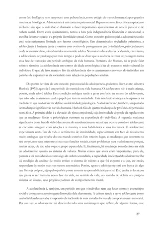 27
como fato biológico, nem tampouco com pubescência, como estágio de transição marcada por grandes
mudanças fisiológicas. Adolescência é um conceito psicossocial. Representa uma fase crítica no processo
evolutivo me que o indivíduo é chamado a fazer importantes ajustamentos de ordem pessoal e de
ordem social. Entre estes ajustamentos, temos a luta pela independência financeira e emocional, a
escolha de uma vocação e a própria identidade sexual. Como conceito psicossocial, a adolescência não
está necessariamente limitada aos fatores cronológicos. Em determinadas sociedades primitivas, a
adolescência é bastante curta e termina com os ritos de passagem em que os indivíduos, principalmente
os de sexo masculino, são admitidos no mundo adulto. Na maioria das culturas ocidentais, entretanto,
a adolescência se prolonga por mais tempo e pode-se dizer que a ausência de ritos de passagem torna
essa fase de transição um período ambíguo da vida humana. Portanto, diz Munuss, só se pode falar
sobre o término da adolescência em termos de idade cronológica à luz do contexto sócio-cultural do
indivíduo. O que, de fato, marca o fim da adolescência são os ajustamentos normais do indivíduo aos
padrões de expectativas da sociedade com relação às populações adultas.
Do ponto de vista de um conceito psicossocial da adolescência, podemos dizer, como observa
Hurlock (1975), que ela é um período de transição na vida humana. O adolescente não é mais criança,
porém, ainda não é adulto. Esta condição ambígua tende a gerar confusão na mente do adolescente,
que não sabe exatamente qual o papel que tem na sociedade. Esta confusão começa a desaparecer na
medida em que o adolescente define sua identidade psicológica. A adolescência é, também, um período
de mudanças significativas na vida humana. Hurlock fala de quatro mudanças de profunda repercussão
nessa fase. A primeira delas é a elevação do tônus emocional, cuja intensidade depende da rapidez com
que as mudanças físicas e psicológicas ocorrem na experiência do indivíduo. A segunda mudança
significativa dessa fase da vida é decorrente do amadurecimento sexual que ocorre quando o adolescente
se encontra inseguro com relação a si mesmo, a suas habilidades e seus interesses. O adolescente
experimenta nesta fase da vida o sentimento de instabilidade, especialmente em face do tratamento
muito ambíguo que recebe do seu mundo exterior. Em terceiro lugar, as mudanças que ocorrem no
seu corpo, nos seus interesses e nas suas funções sociais, criam problemas para o adolescente porque,
muitas vezes, ele não sabe o que o grupo espera dele. E, finalmente, há mudanças consideráveis na vida
do adolescente quanto ao sistema de valores. Muitas coisas que antes eram importantes, para ele,
passam a ser consideradas como algo de ordem secundária, a capacidade intelectual do adolescente lhe
dá condição de analisar de modo crítico o sistema de valores a que foi exposto e a que, até então,
respondem de modo mais ou menos automático. Porém, agora o adolescente está em busca de algo
que lhe seja próprio, algo pelo qual ele possa assumir responsabilidade pessoal. Daí, então, as lutas por
que passa o ser humano nessa fase da vida, no sentido da vida, no sentido de definir seu próprio
sistema de valores, seus próprios padrões de comportamento moral.
A adolescência é, também, um período em que o indivíduo tem que lutar contra o estereótipo
social e contra uma autoimagem distorcida dele decorrente. A cultura tende a ver o adolescente como
um indivíduo desajeitado, irresponsável e inclinado às mais variadas formas de comportamento antisocial.
Por sua vez, o adolescente vai desenvolvendo uma autoimagem que reflete, de alguma forma, esse
 
