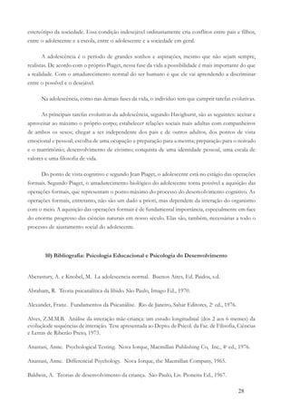 28
estereótipo da sociedade. Essa condição indesejável ordinariamente cria conflitos entre pais e filhos,
entre o adolescente e a escola, entre o adolescente e a sociedade em geral.
A adolescência é o período de grandes sonhos e aspirações, mesmo que não sejam sempre,
realistas. De acordo com o próprio Piaget, nessa fase da vida a possibilidade é mais importante do que
a realidade. Com o amadurecimento normal do ser humano é que ele vai aprendendo a discriminar
entre o possível e o desejável.
Na adolescência, como nas demais fases da vida, o indivíduo tem que cumprir tarefas evolutivas.
As principais tarefas evolutivas da adolescência, segundo Havighurst, são as seguintes: aceitar e
aproveitar ao máximo o próprio corpo; estabelecer relações sociais mais adultas com companheiros
de ambos os sexos; chegar a ser independente dos pais e de outros adultos, dos pontos de vista
emocional e pessoal; escolha de uma ocupação e preparação para a mesma; preparação para o noivado
e o matrimônio; desenvolvimento de civismo; conquista de uma identidade pessoal, uma escala de
valores e uma filosofia de vida.
Do ponto de vista cognitivo e segundo Jean Piaget, o adolescente está no estágio das operações
formais. Segundo Piaget, o amadurecimento biológico do adolescente torna possível a aquisição das
operações formais, que representam o ponto máximo do processo do desenvolvimento cognitivo. As
operações formais, entretanto, não são um dado a priori, mas dependem da interação do organismo
com o meio. A aquisição das operações formais é de fundamental importância, especialmente em face
do enorme progresso das ciências naturais em nosso século. Elas são, também, necessárias a todo o
processo de ajustamento social do adolescente.
10) Bibliografia: Psicologia Educacional e Psicologia do Desenvolvimento
Aberastury, A. e Knobel, M. La adolescencia normal. Buenos Aires, Ed. Paidos, s.d.
Abraham, R. Teoria psicanalítica da libido. São Paulo, Imago Ed., 1970.
Alexander, Franz. Fundamentos da Psicanálise. Rio de Janeiro, Sahar Editores, 2a
ed., 1976.
Alves, Z.M.M.B. Análise da interação mãe-criança: um estudo longitudinal (dos 2 aos 6 memes) da
evoluçãode sequências de interação. Tese apresentada ao Depto. de Psicol. da Fac. de Filisofia, Ciências
e Letras de Riberão Preto, 1973.
Anastasi, Anne. Psychological Testing. Nova Iorque, Macmillan Publishing Co, Inc., 4a
ed., 1976.
Anastasi, Anne. Differencial Psychology. Nova Iorque, the Macmillan Company, 1965.
Baldwin, A. Teorias de desenvolvimento da criança. São Paulo, Liv. Pioneira Ed., 1967.
 