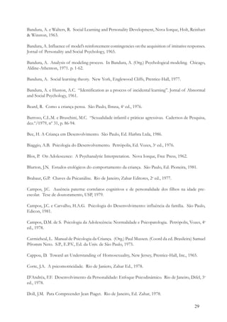 29
Bandura, A. e Walters, R. Social Learning and Personality Development, Nova Iorque, Holt, Reinhart
& Winston, 1963.
Bandura, A. Influence of model’s reinforcement contingencies on the acquisition of imitative responses.
Jornal of Personality and Social Psychology, 1965.
Bandura, A. Analysis of modeling process. In Bandura, A. (Org.) Psychological modeling. Chicago,
Aldine-Athenton, 1971. p. 1-62.
Bandura, A. Social learning theory. New York, Englewood Cliffs, Prentice-Hall, 1977.
Bandura, A. e Huston, A.C. “Identification as a process of incidental learning”. Jornal of Abnormal
and Social Psychology, 1961.
Beard, R. Como a criança pensa. São Paulo, Ibrasa, 4a
ed., 1976.
Barroso, C.L.M. e Bruschini, M.C. “Sexualidade infantil e práticas agressivas. Cadernos de Pesquisa,
dez.º/1979, nº 31, p. 86-94.
Bee, H. A Criança em Desenvolvimento. São Paulo, Ed. Harbra Ltda, 1986.
Biaggio, A.B. Psicologia do Desenvolvemento. Petrópolis, Ed. Vozes, 3a
ed., 1976.
Blos, P. On Adolescence: A Psychanalytic Interpretation. Nova Iorque, Free Press, 1962.
Blurton, J.N. Estudos etológicos do comportamento da criança. São Paulo, Ed. Pioneira, 1981.
Brabaut, G.P. Chaves da Psicanálise. Rio de Janeiro, Zahar Editores, 2a
ed., 1977.
Campos, J.C. Ausência paterna: correlatos cognitivos e de personalidade dos filhos na idade pre-
escolar. Tese de doutoramento, USP, 1979.
Campos, J.C. e Carvalho, H.A.G. Psicologia do Desenvolvimento: influência da família. São Paulo,
Edicon, 1981.
Campos, D.M. de S. Psicologia da Adolescência: Normalidade e Psicopatologia. Petrópolis, Vozes, 4a
ed., 1978.
Carmicheal, L. Manual de Psicologia da Criança. (Org.) Paul Mussen. (Coord da ed. Brasileira) Samuel
Pfromm Neto. S.P., E.P.V., Ed. da Univ. de São Paulo, 1975.
Cappou, D. Toward an Understanding of Homosexuality, New Jersey, Prentice-Hall, Inc., 1965.
Corte, J.A. A psicomotricidade. Rio de Janiero, Zahar Ed., 1978.
D’Andréa, F.F. Desenvolvimento da Personalidade: Enfoque Psicodinâmico. Rio de Janeiro, Difel, 3a
ed., 1978.
Doll, J.M. Para Compreender Jean Piaget. Rio de Janeiro, Ed. Zahar, 1978.
 