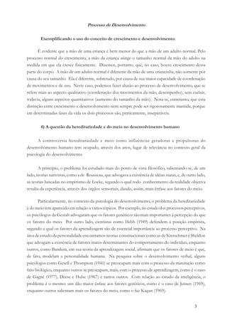 3
Processo de Desenvolvimento
Exemplificando o uso do conceito de crescimento e desenvolvimento:
É evidente que a mão de uma criança é bem menor do que a mão de um adulto normal. Pelo
processo normal do crescimento, a mão da criança atinge o tamanho normal da mão do adulto na
medida em que ela cresce fisicamente. Dizemos, portanto, que, no caso, houve crescimento dessa
parte do corpo. A mão de um adulto normal é diferente da mão de uma criancinha, não somente por
causa do seu tamanho. Ela é diferente, sobretudo, por causa de sua maior capacidade de coordenação
de movimentos e de uso. Neste caso, podemos fazer alusão ao processo de desenvolvimento, que se
refere mais ao aspecto qualitativo (coordenação dos movimentos da mão, desempenho), sem excluir,
todavia, alguns aspectos quantitativos (aumento do tamanho da mão). Nota-se, entretanto, que essa
distinção entre crescimento e desenvolvimento nem sempre pode ser rigorosamente mantida, porque
em determinadas fases da vida os dois processos são, praticamente, inseparáveis.
4) A questão da hereditariedade e do meio no desenvolvimento humano
A controvérsia hereditariedade e meio como influências geradoras e propulsoras do
desenvolvimento humano tem ocupado, através dos anos, lugar de relevância no contexto geral da
psicologia do desenvolvimento.
A princípio, o problema foi estudado mais do ponto de vista filosófico, salientando-se, de um
lado, teorias nativistas, como a de Rousseau, que advogava a existência de idéias inatas, e, de outro lado,
as teorias baseadas no empirismo de Locke, segundo o qual todo conhecimento da realidade objetiva
resulta da experiência, através dos órgãos sensoriais, dando, assim, mais ênfase aos fatores do meio.
Particularmente, no contexto da psicologia do desenvolvimento, o problema da hereditariedade
e do meio tem aparecido em relação a vários tópicos. Por exemplo, no estudo dos processos perceptivos,
os psicólogos da Gestalt advogaram que os fatores genéticos são mais importantes à percepção do que
os fatores do meio. Por outro lado, cientistas como Hebb (1949) defendem a posição empirista,
segundo a qual os fatores da aprendizagem são de essencial importância ao processo perceptivo. Na
área de estudo da personalidade encontramos teorias constitucionais como as de Kretschmer e Sheldon
que advogam a existência de fatores inatos determinantes do comportamento do indivíduo, enquanto
outros, como Bandura, em sua teoria da aprendizagem social, afirmam que os fatores de meio é que,
de fato, modelam a personalidade humana. Na pesquisa sobre o desenvolvimento verbal, alguns
psicólogos como Gesell e Thompson (1941) se preocupam mais com o processo da maturação como
fato biológico, enquanto outros se preocupam, mais, com o processo de aprendizagem, como é o caso
de Gagné (1977), Deese e Hulse (1967) e tantos outros. Com relação ao estudo da inteligência, o
problema é o mesmo: uns dão maior ênfase aos fatores genéticos, como é o caso de Jensen (1969),
enquanto outros salientam mais os fatores do meio, como o faz Kagan (1969).
 